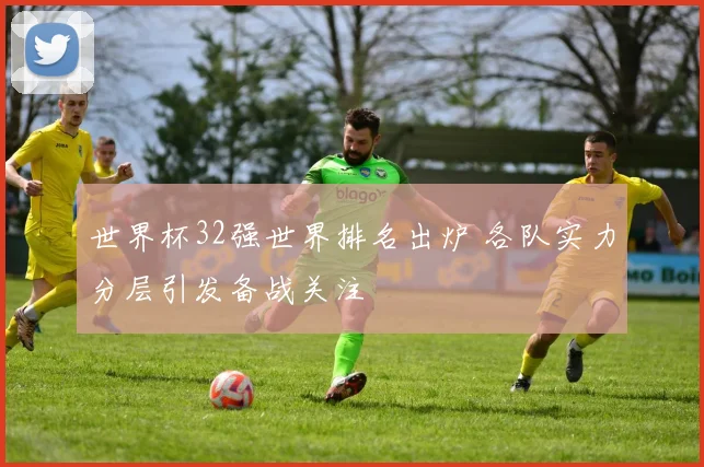 世界杯32强世界排名出炉 各队实力分层引发备战关注