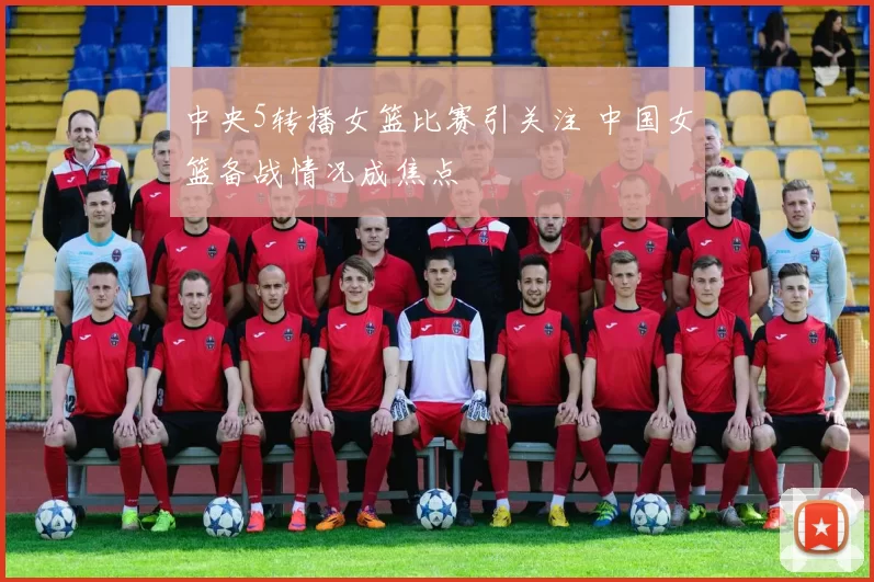 中央5转播女篮比赛引关注 中国女篮备战情况成焦点