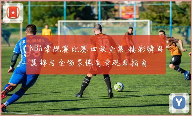 NBA常规赛比赛回放全集 精彩瞬间集锦与全场录像高清观看指南