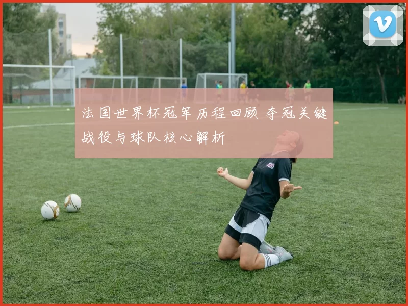 法国世界杯冠军历程回顾 夺冠关键战役与球队核心解析