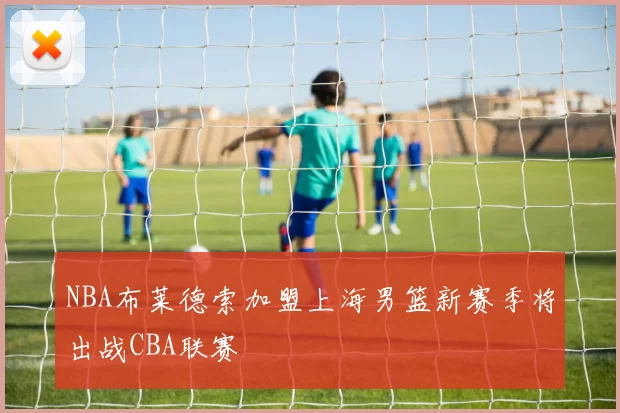 NBA布莱德索加盟上海男篮新赛季将出战CBA联赛