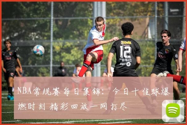 NBA常规赛每日集锦：今日十佳球爆燃时刻 精彩回放一网打尽