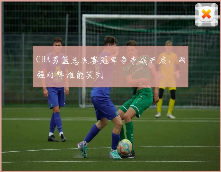 CBA男篮总决赛冠军争夺战开启，两强对阵谁能笑到