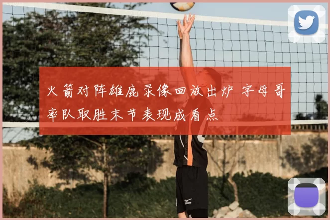 火箭对阵雄鹿录像回放出炉 字母哥率队取胜末节表现成看点