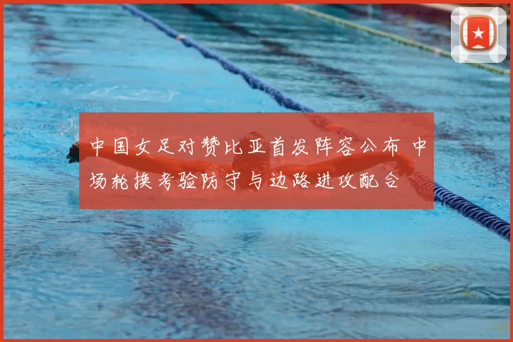 中国女足对赞比亚首发阵容公布 中场轮换考验防守与边路进攻配合