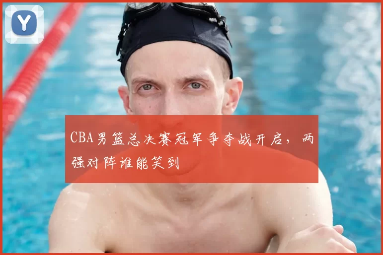 CBA男篮总决赛冠军争夺战开启，两强对阵谁能笑到