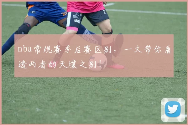 nba常规赛季后赛区别，一文带你看透两者的天壤之别！