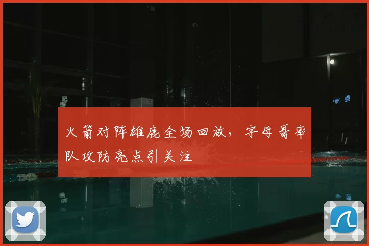 火箭对阵雄鹿全场回放，字母哥率队攻防亮点引关注