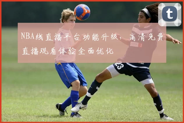 NBA线直播平台功能升级,高清免费直播观看体验全面优化