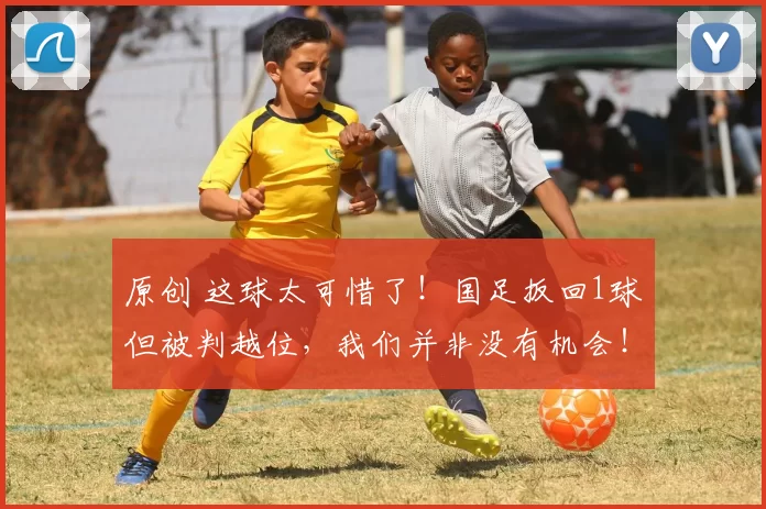 原创 这球太可惜了！国足扳回1球但被判越位，我们并非没有机会！