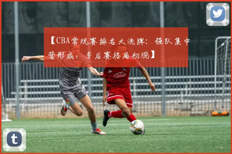 【CBA常规赛排名大洗牌：强队集中营形成，季后赛格局初现】