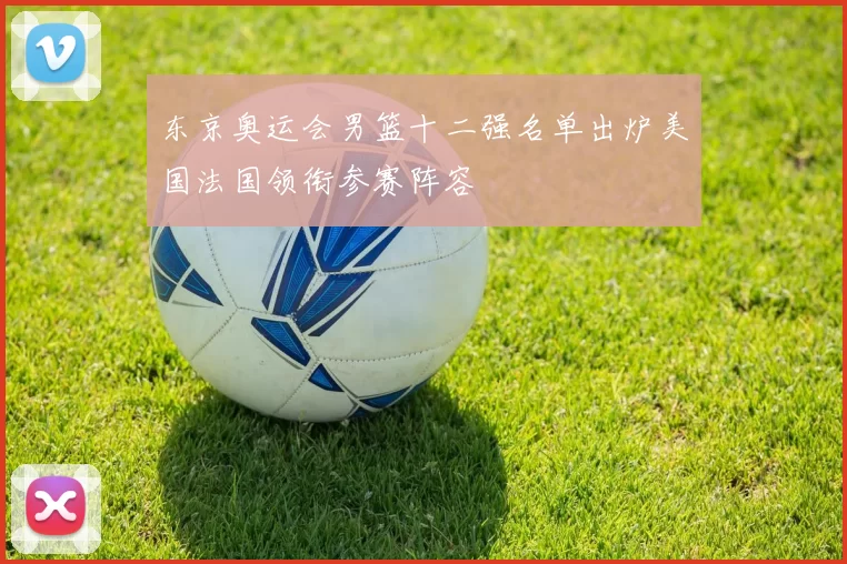 东京奥运会男篮十二强名单出炉美国法国领衔参赛阵容