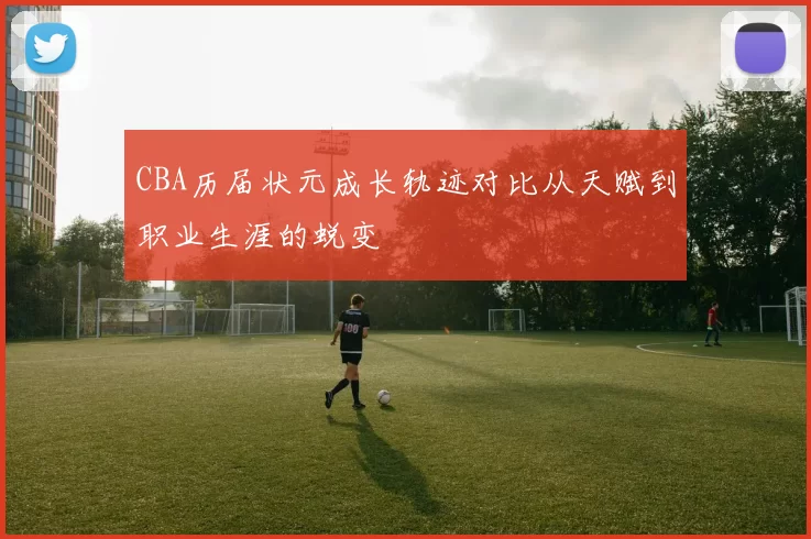 CBA历届状元成长轨迹对比从天赋到职业生涯的蜕变