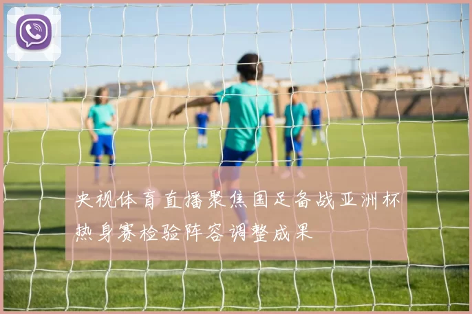央视体育直播聚焦国足备战亚洲杯热身赛检验阵容调整成果