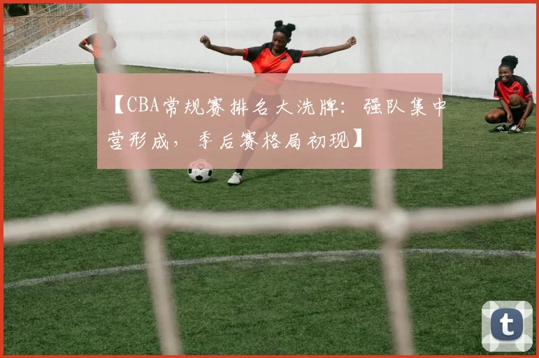 【CBA常规赛排名大洗牌：强队集中营形成，季后赛格局初现】