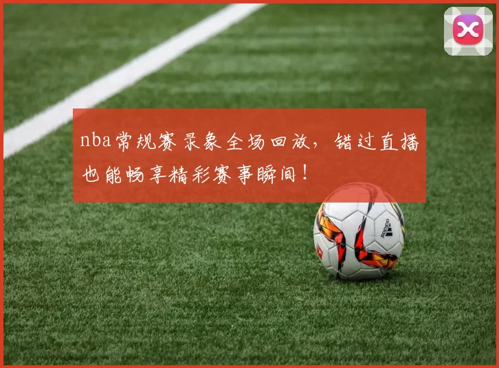nba常规赛录象全场回放，错过直播也能畅享精彩赛事瞬间！
