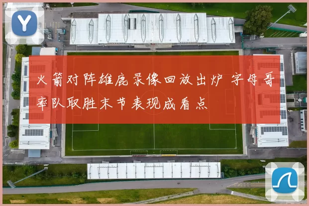 火箭对阵雄鹿录像回放出炉 字母哥率队取胜末节表现成看点