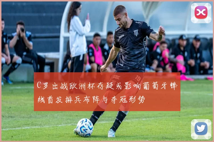 C罗出战欧洲杯存疑或影响葡萄牙锋线首发排兵布阵与夺冠形势