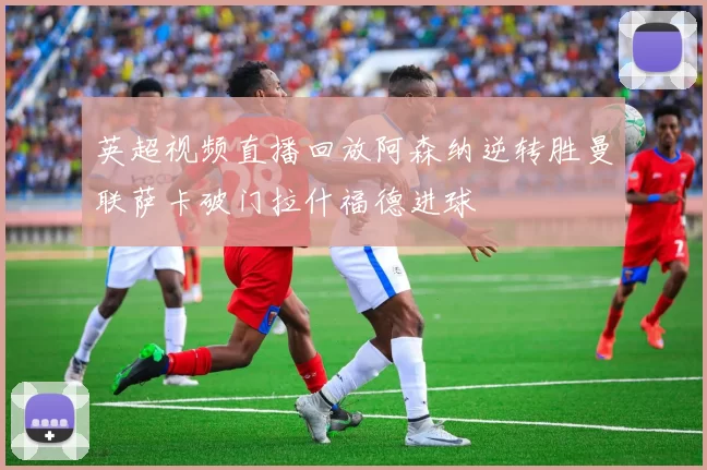 英超视频直播回放阿森纳逆转胜曼联萨卡破门拉什福德进球