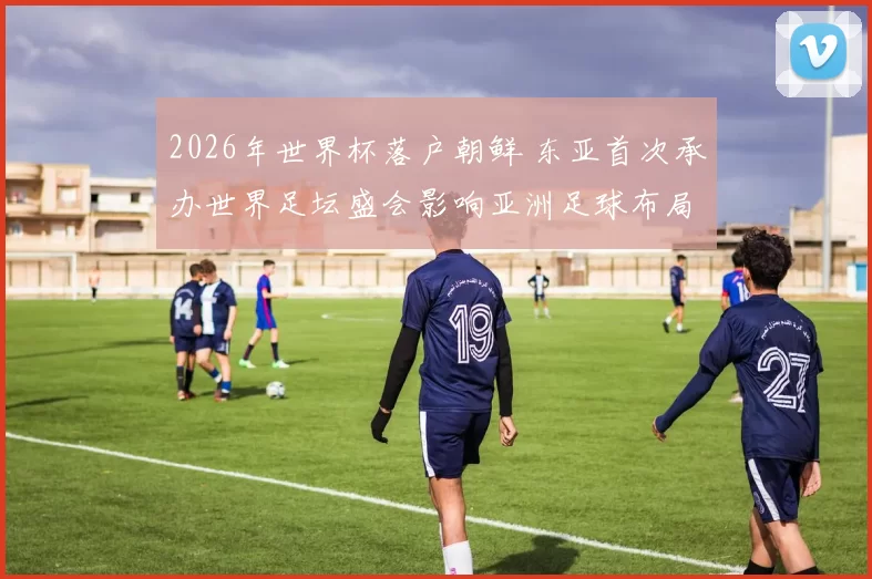 2026年世界杯落户朝鲜 东亚首次承办世界足坛盛会影响亚洲足球布局
