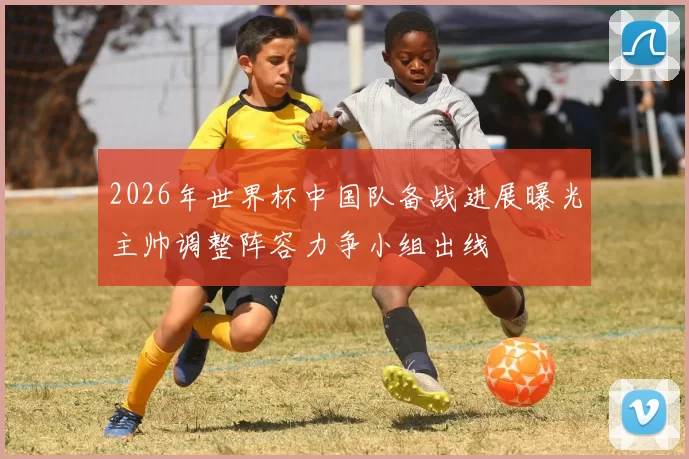 2026年世界杯中国队备战进展曝光主帅调整阵容力争小组出线