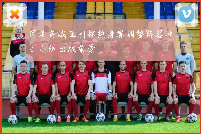 国足备战亚洲杯热身赛调整阵容冲击小组出线前景