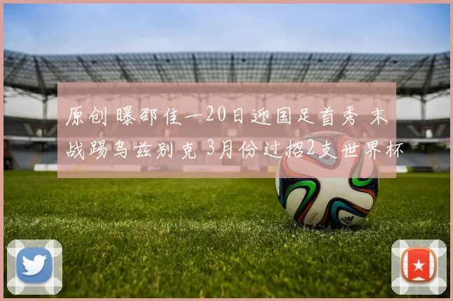 原创 曝邵佳一20日迎国足首秀 末战踢乌兹别克 3月份过招2支世界杯劲旅