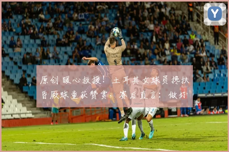 原创 暖心救援!土耳其女球员搀扶昏厥球童获赞赏,赛后直言:做好人比当好球员更重要
