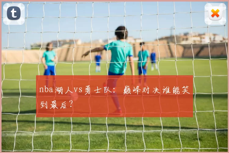 nba湖人vs勇士队：巅峰对决谁能笑到最后？
