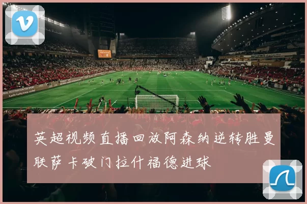 英超视频直播回放阿森纳逆转胜曼联萨卡破门拉什福德进球