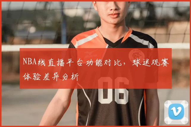 NBA线直播平台功能对比，球迷观赛体验差异分析