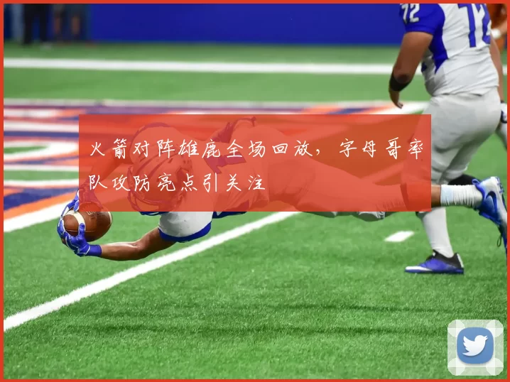 火箭对阵雄鹿全场回放，字母哥率队攻防亮点引关注