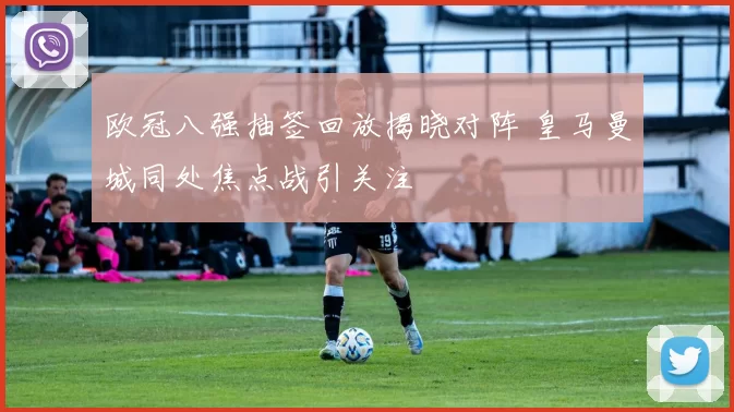欧冠八强抽签回放揭晓对阵 皇马曼城同处焦点战引关注