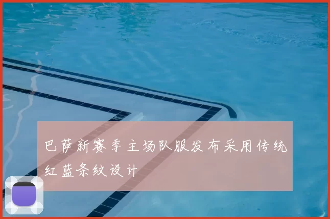 巴萨新赛季主场队服发布采用传统红蓝条纹设计