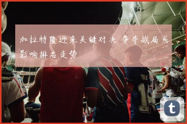 加拉特隆迎来关键对决 争夺战局或影响排名走势