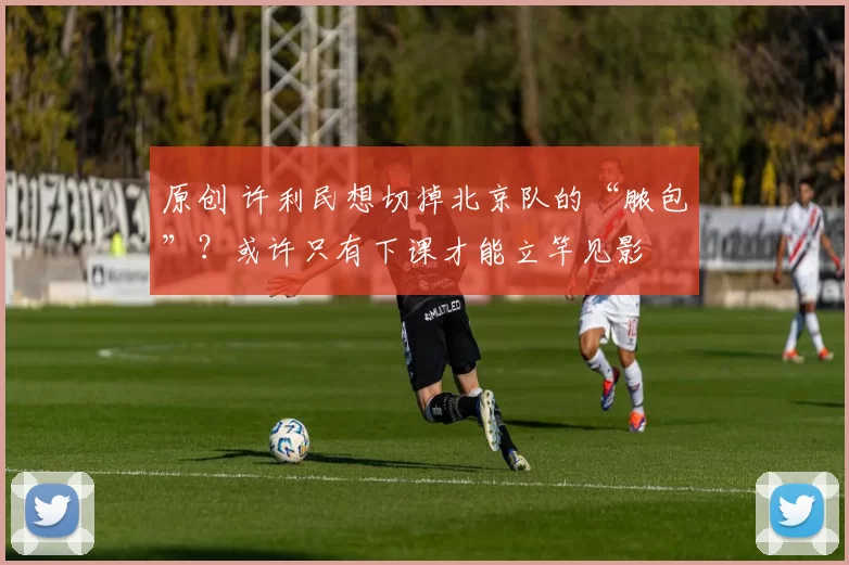 原创 许利民想切掉北京队的“脓包”？或许只有下课才能立竿见影