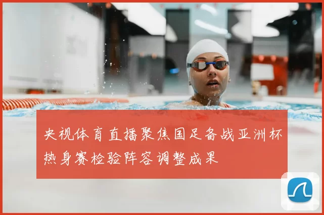 央视体育直播聚焦国足备战亚洲杯热身赛检验阵容调整成果