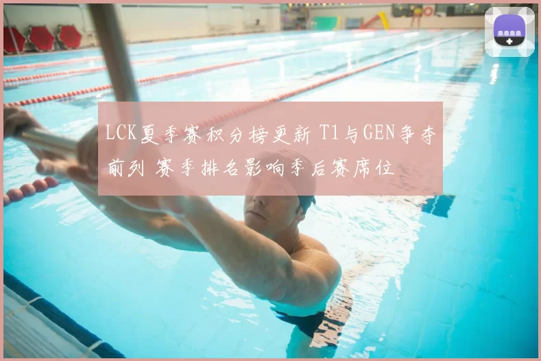 LCK夏季赛积分榜更新 T1与GEN争夺前列 赛季排名影响季后赛席位