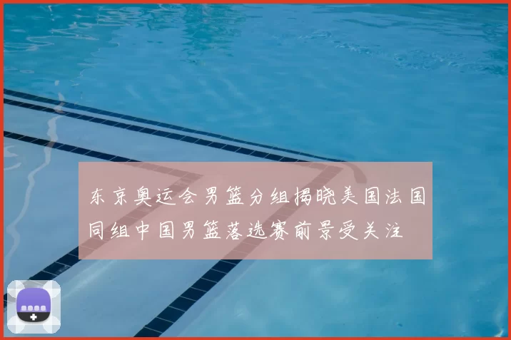 东京奥运会男篮分组揭晓美国法国同组中国男篮落选赛前景受关注