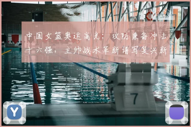 中国女篮奥运高光：攻防兼备冲击十六强，主帅战术革新谱写复兴新篇