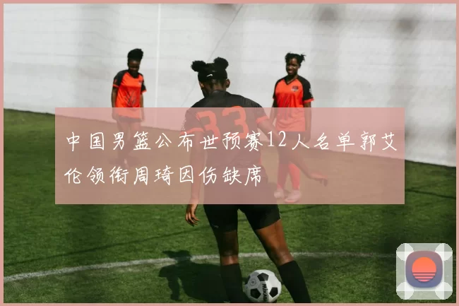 中国男篮公布世预赛12人名单郭艾伦领衔周琦因伤缺席