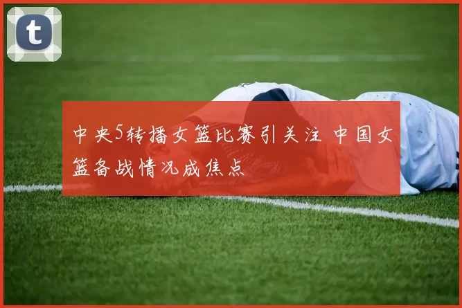 中央5转播女篮比赛引关注 中国女篮备战情况成焦点