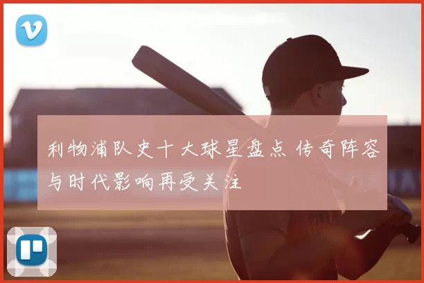 利物浦队史十大球星盘点 传奇阵容与时代影响再受关注
