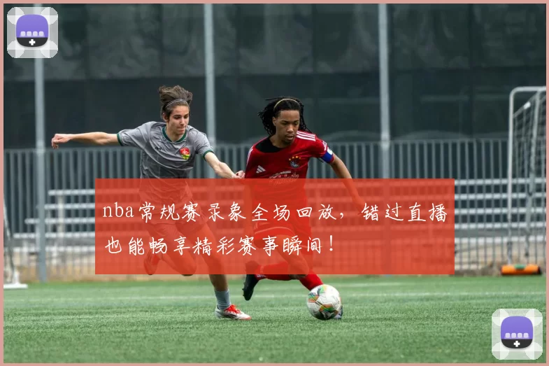 nba常规赛录象全场回放，错过直播也能畅享精彩赛事瞬间！
