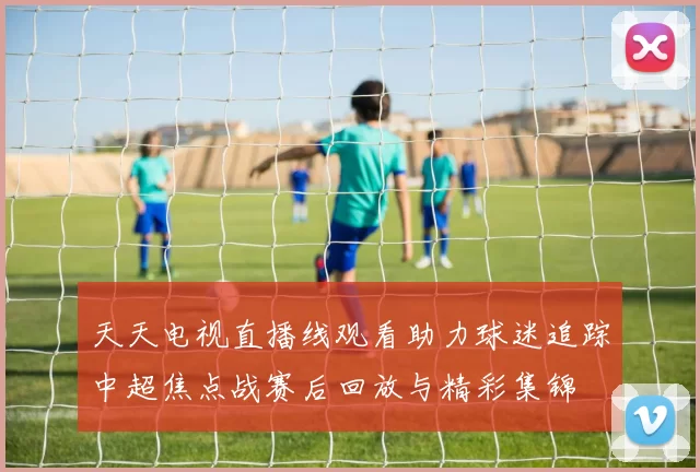 天天电视直播线观看助力球迷追踪中超焦点战赛后回放与精彩集锦
