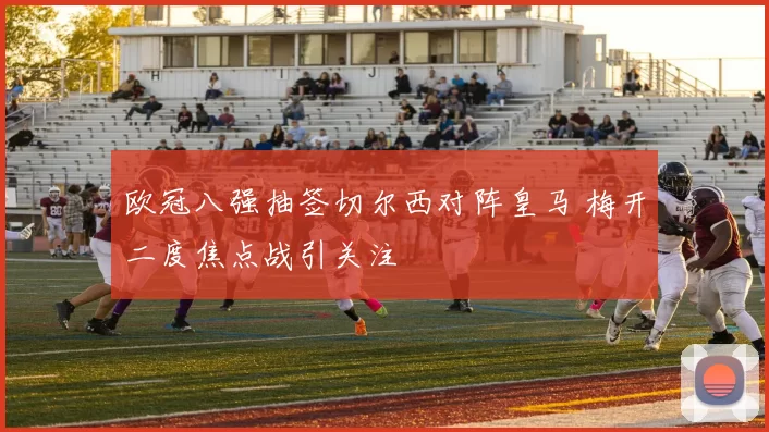欧冠八强抽签切尔西对阵皇马 梅开二度焦点战引关注