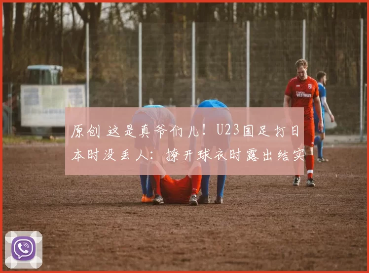 原创 这是真爷们儿！U23国足打日本时没丢人：撩开球衣时露出结实腹肌