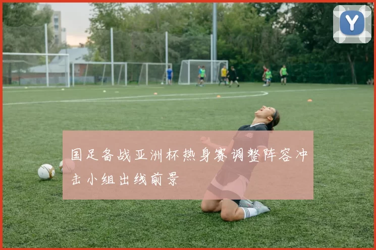 国足备战亚洲杯热身赛调整阵容冲击小组出线前景