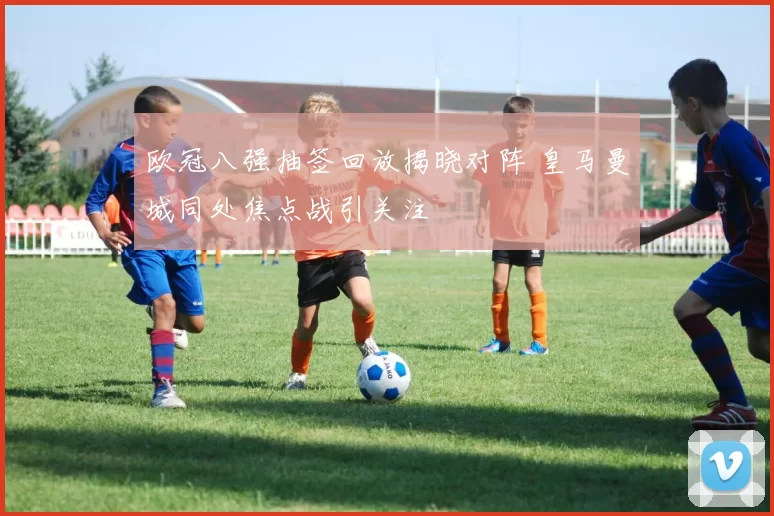 欧冠八强抽签回放揭晓对阵 皇马曼城同处焦点战引关注