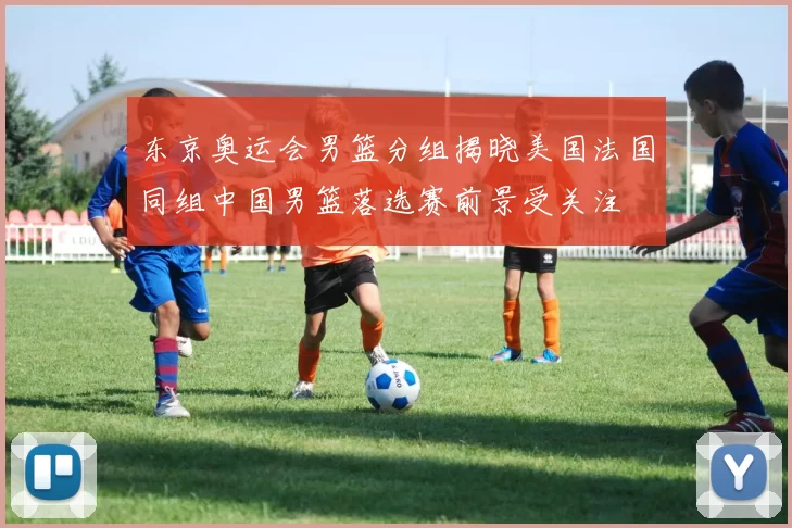 东京奥运会男篮分组揭晓美国法国同组中国男篮落选赛前景受关注